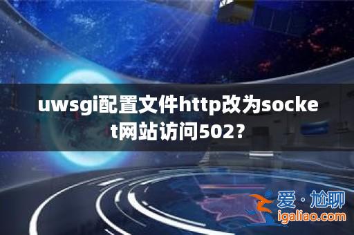 uwsgi配置文件http改為socket網站訪問502？？