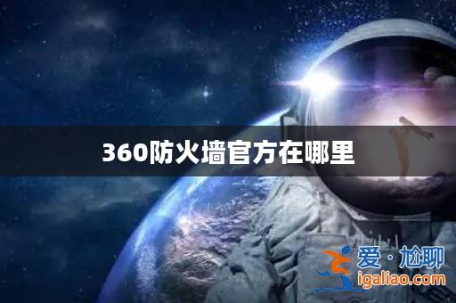 360防火墻官方在哪里? 360防火墻官方在哪里?