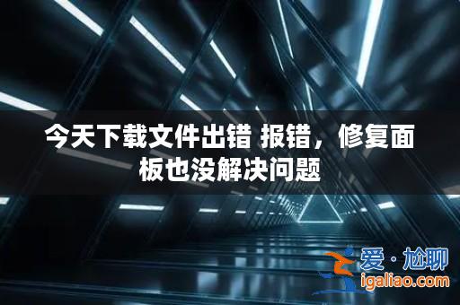今天下載文件出錯 報錯，修復面板也沒解決問題？