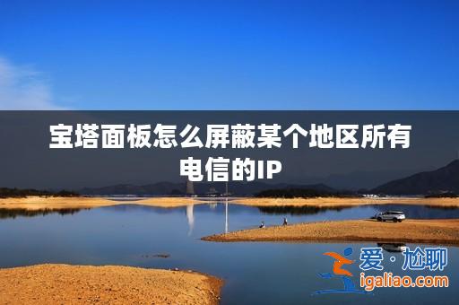 寶塔面板怎么屏蔽某個(gè)地區(qū)所有電信的IP？