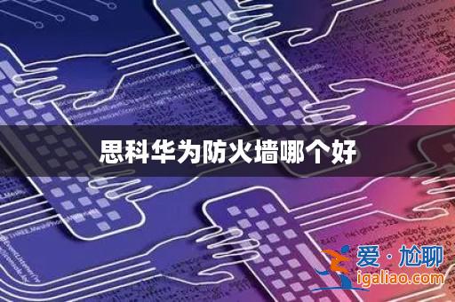 思科華為防火墻哪個好? 思科華為防火墻哪個好?