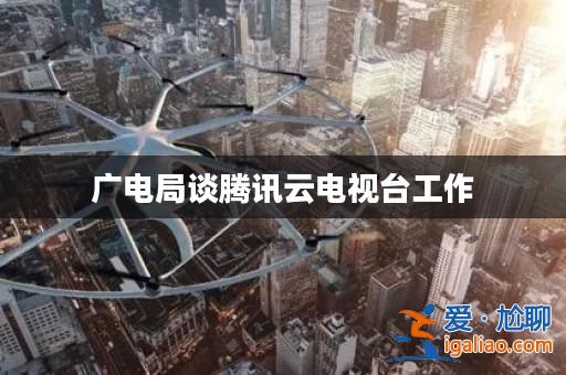 廣電局談騰訊云電視臺工作? 廣電局談騰訊云電視臺工作?