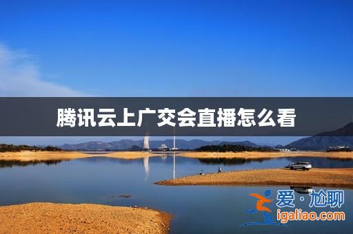 騰訊云上廣交會直播怎么看？