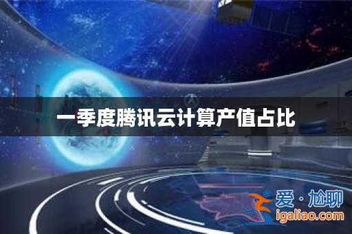 一季度騰訊云計算產(chǎn)值占比? 一季度騰訊云計算產(chǎn)值占比?