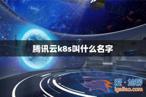騰訊云k8s叫什么名字? 騰訊云k8s叫什么名字?