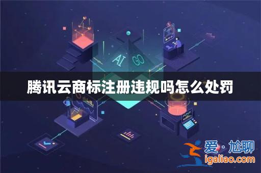 騰訊云商標注冊違規(guī)嗎怎么處罰？